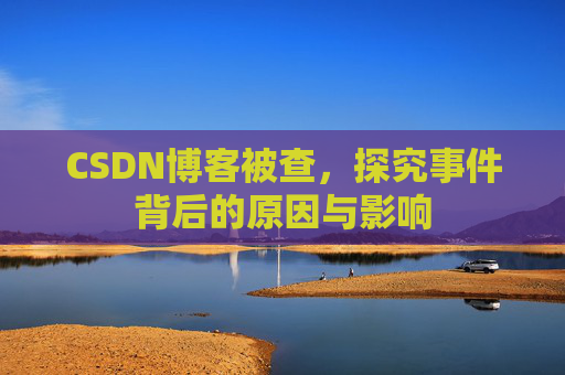 CSDN博客被查,探究事件背后的原因与影响